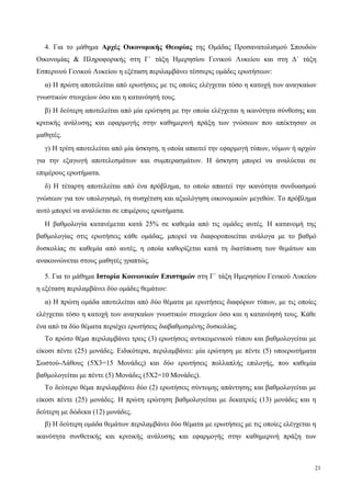 4. Για το μάθημα Αρχές Οικονομικής Θεωρίας της Ομάδας Προσανατολισμού Σπουδών
Οικονομίας & Πληροφορικής στη Γ΄ τάξη Ημερησίου Γενικού Λυκείου και στη Δ΄ τάξη
Εσπερινού Γενικού Λυκείου η εξέταση περιλαμβάνει τέσσερις ομάδες ερωτήσεων:
α) Η πρώτη αποτελείται από ερωτήσεις με τις οποίες ελέγχεται τόσο η κατοχή των αναγκαίων
γνωστικών στοιχείων όσο και η κατανόησή τους.
β) Η δεύτερη αποτελείται από μία ερώτηση με την οποία ελέγχεται η ικανότητα σύνθεσης και
κριτικής ανάλυσης και εφαρμογής στην καθημερινή πράξη των γνώσεων που απέκτησαν οι
μαθητές.
γ) Η τρίτη αποτελείται από μία άσκηση, η οποία απαιτεί την εφαρμογή τύπων, νόμων ή αρχών
για την εξαγωγή αποτελεσμάτων και συμπερασμάτων. Η άσκηση μπορεί να αναλύεται σε
επιμέρους ερωτήματα.
δ) Η τέταρτη αποτελείται από ένα πρόβλημα, το οποίο απαιτεί την ικανότητα συνδυασμού
γνώσεων για τον υπολογισμό, τη συσχέτιση και αξιολόγηση οικονομικών μεγεθών. Το πρόβλημα
αυτό μπορεί να αναλύεται σε επιμέρους ερωτήματα.
Η βαθμολογία κατανέμεται κατά 25% σε καθεμία από τις ομάδες αυτές. Η κατανομή της
βαθμολογίας στις ερωτήσεις κάθε ομάδας, μπορεί να διαφοροποιείται ανάλογα με το βαθμό
δυσκολίας σε καθεμία από αυτές, η οποία καθορίζεται κατά τη διατύπωση των θεμάτων και
ανακοινώνεται στους μαθητές γραπτώς.
5. Για το μάθημα Ιστορία Κοινωνικών Επιστημών στη Γ΄ τάξη Ημερησίου Γενικού Λυκείου
η εξέταση περιλαμβάνει δύο ομάδες θεμάτων:
α) Η πρώτη ομάδα αποτελείται από δύο θέματα με ερωτήσεις διαφόρων τύπων, με τις οποίες
ελέγχεται τόσο η κατοχή των αναγκαίων γνωστικών στοιχείων όσο και η κατανόησή τους. Κάθε
ένα από τα δύο θέματα περιέχει ερωτήσεις διαβαθμισμένης δυσκολίας.
Το πρώτο θέμα περιλαμβάνει τρεις (3) ερωτήσεις αντικειμενικού τύπου και βαθμολογείται με
είκοσι πέντε (25) μονάδες. Ειδικότερα, περιλαμβάνει: μία ερώτηση με πέντε (5) υποερωτήματα
Σωστού-Λάθους (5Χ3=15 Μονάδες) και δύο ερωτήσεις πολλαπλής επιλογής, που καθεμία
βαθμολογείται με πέντε (5) Μονάδες (5Χ2=10 Μονάδες).
Το δεύτερο θέμα περιλαμβάνει δύο (2) ερωτήσεις σύντομης απάντησης και βαθμολογείται με
είκοσι πέντε (25) μονάδες. Η πρώτη ερώτηση βαθμολογείται με δεκατρείς (13) μονάδες και η
δεύτερη με δώδεκα (12) μονάδες.
β) Η δεύτερη ομάδα θεμάτων περιλαμβάνει δύο θέματα με ερωτήσεις με τις οποίες ελέγχεται η
ικανότητα συνθετικής και κριτικής ανάλυσης και εφαρμογής στην καθημερινή πράξη των
21
 