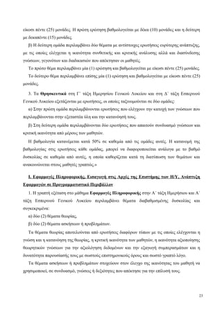 είκοσι πέντε (25) μονάδες. Η πρώτη ερώτηση βαθμολογείται με δέκα (10) μονάδες και η δεύτερη
με δεκαπέντε (15) μονάδες.
β) Η δεύτερη ομάδα περιλαμβάνει δύο θέματα με αντίστοιχες ερωτήσεις ευρύτερης ανάπτυξης,
με τις οποίες ελέγχεται η ικανότητα συνθετικής και κριτικής ανάλυσης αλλά και διασύνδεσης
γνώσεων, γεγονότων και διαδικασιών που απέκτησαν οι μαθητές.
Το πρώτο θέμα περιλαμβάνει μία (1) ερώτηση και βαθμολογείται με είκοσι πέντε (25) μονάδες.
Το δεύτερο θέμα περιλαμβάνει επίσης μία (1) ερώτηση και βαθμολογείται με είκοσι πέντε (25)
μονάδες.
3. Τα Θρησκευτικά στη Γ΄ τάξη Ημερησίου Γενικού Λυκείου και στη Δ΄ τάξη Εσπερινού
Γενικού Λυκείου εξετάζονται με ερωτήσεις, οι οποίες ταξινομούνται σε δύο ομάδες:
α) Στην πρώτη ομάδα περιλαμβάνονται ερωτήσεις που ελέγχουν την κατοχή των γνώσεων που
περιλαμβάνονται στην εξεταστέα ύλη και την κατανόησή τους.
β) Στη δεύτερη ομάδα περιλαμβάνονται δύο ερωτήσεις που απαιτούν συνδυασμό γνώσεων και
κριτική ικανότητα από μέρους των μαθητών.
Η βαθμολογία κατανέμεται κατά 50% σε καθεμία από τις ομάδες αυτές. Η κατανομή της
βαθμολογίας στις ερωτήσεις κάθε ομάδας, μπορεί να διαφοροποιείται ανάλογα με το βαθμό
δυσκολίας σε καθεμία από αυτές, η οποία καθορίζεται κατά τη διατύπωση των θεμάτων και
ανακοινώνεται στους μαθητές γραπτώς.»
Ι. Εφαρμογές Πληροφορικής, Εισαγωγή στις Αρχές της Επιστήμης των Η/Υ, Ανάπτυξη
Εφαρμογών σε Προγραμματιστικό Περιβάλλον
1. Η γραπτή εξέταση στο μάθημα Εφαρμογές Πληροφορικής στην Α΄ τάξη Ημερήσιου και Α΄
τάξη Εσπερινού Γενικού Λυκείου περιλαμβάνει θέματα διαβαθμισμένης δυσκολίας και
συγκεκριμένα:
α) δύο (2) θέματα θεωρίας,
β) δύο (2) θέματα ασκήσεων ή προβλημάτων.
Τα θέματα θεωρίας αποτελούνται από ερωτήσεις διαφόρων τύπων με τις οποίες ελέγχονται η
γνώση και η κατανόηση της θεωρίας, η κριτική ικανότητα των μαθητών, η ικανότητα αξιοποίησης
θεωρητικών γνώσεων για την αξιολόγηση δεδομένων και την εξαγωγή συμπερασμάτων και η
δυνατότητα παρουσίασής τους με σωστούς επιστημονικούς όρους και σωστό γραπτό λόγο.
Τα θέματα ασκήσεων ή προβλημάτων στοχεύουν στον έλεγχο της ικανότητας του μαθητή να
χρησιμοποιεί, σε συνδυασμό, γνώσεις ή δεξιότητες που απέκτησε για την επίλυσή τους.
23
 