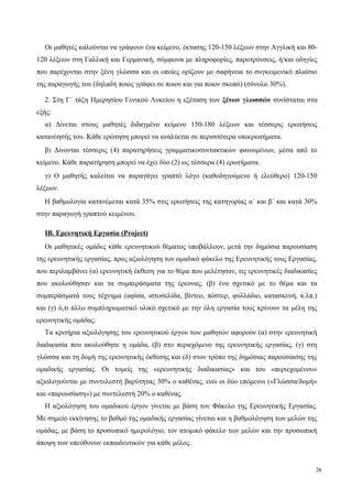Οι μαθητές καλούνται να γράψουν ένα κείμενο, έκτασης 120-150 λέξεων στην Αγγλική και 80-
120 λέξεων στη Γαλλική και Γερμανική, σύμφωνα με πληροφορίες, παροτρύνσεις, ή/και οδηγίες
που παρέχονται στην ξένη γλώσσα και οι οποίες ορίζουν με σαφήνεια το συγκειμενικό πλαίσιο
της παραγωγής του (δηλαδή ποιος γράφει σε ποιον και για ποιον σκοπό) (σύνολο 30%).
2. Στη Γ΄ τάξη Ημερησίου Γενικού Λυκείου η εξέταση των ξένων γλωσσών συνίσταται στα
εξής:
α) Δίνεται στους μαθητές διδαγμένο κείμενο 150-180 λέξεων και τέσσερις ερωτήσεις
κατανόησής του. Κάθε ερώτηση μπορεί να αναλύεται σε περισσότερα υποερωτήματα.
β) Δίνονται τέσσερις (4) παρατηρήσεις γραμματικοσυντακτικών φαινομένων, μέσα από το
κείμενο. Κάθε παρατήρηση μπορεί να έχει δύο (2) ως τέσσερα (4) ερωτήματα.
γ) Ο μαθητής καλείται να παραγάγει γραπτό λόγο (καθοδηγούμενο ή ελεύθερο) 120-150
λέξεων.
Η βαθμολογία κατανέμεται κατά 35% στις ερωτήσεις της κατηγορίας α΄ και β΄ και κατά 30%
στην παραγωγή γραπτού κειμένου.
ΙΒ. Ερευνητική Εργασία (Project)
Οι μαθητικές ομάδες κάθε ερευνητικού θέματος υποβάλλουν, μετά την δημόσια παρουσίαση
της ερευνητικής εργασίας, προς αξιολόγηση τον ομαδικό φάκελο της Ερευνητικής τους Εργασίας,
που περιλαμβάνει (α) ερευνητική έκθεση για το θέμα που μελέτησαν, τις ερευνητικές διαδικασίες
που ακολούθησαν και τα συμπεράσματα της έρευνας, (β) ένα σχετικό με το θέμα και τα
συμπεράσματά τους τέχνημα (αφίσα, ιστοσελίδα, βίντεο, πόστερ, φυλλάδιο, κατασκευή, κ.λπ.)
και (γ) ό,τι άλλο συμπληρωματικό υλικό σχετικό με την όλη εργασία τους κρίνουν τα μέλη της
ερευνητικής ομάδας.
Τα κριτήρια αξιολόγησης του ερευνητικού έργου των μαθητών αφορούν (α) στην ερευνητική
διαδικασία που ακολούθησε η ομάδα, (β) στο περιεχόμενο της ερευνητικής εργασίας, (γ) στη
γλώσσα και τη δομή της ερευνητικής έκθεσης και (δ) στον τρόπο της δημόσιας παρουσίασης της
ομαδικής εργασίας. Οι τομείς της «ερευνητικής διαδικασίας» και του «περιεχομένου»
αξιολογούνται με συντελεστή βαρύτητας 30% ο καθένας, ενώ οι δύο επόμενοι («Γλώσσα/δομή»
και «παρουσίαση») με συντελεστή 20% ο καθένας.
Η αξιολόγηση του ομαδικού έργου γίνεται με βάση τον Φάκελο της Ερευνητικής Εργασίας.
Με σημείο εκκίνησης το βαθμό της ομαδικής εργασίας γίνεται και η βαθμολόγηση των μελών της
ομάδας, με βάση το προσωπικό ημερολόγιο, τον ατομικό φάκελο των μελών και την προσωπική
άποψη των υπεύθυνων εκπαιδευτικών για κάθε μέλος.
26
 