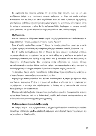 Σε περίπτωση που κάποιος μαθητής δεν προάγεται στην επόμενη τάξη και δεν έχει
προβιβάσιμο βαθμό στην ερευνητική εργασία, επιλέγεται το θέμα στο οποίο υστέρησε
περισσότερο (από τα δυο με τα οποία ασχολήθηκε συνολικά κατά τη διάρκεια της σχολικής
χρονιάς) και ο επιβλέπων εκπαιδευτικός του ορίζει τμήματα της ερευνητικής εργασίας που κρίνει
ότι πρέπει να επεξεργαστεί εκ νέου. Το Σεπτέμβριο υποβάλλει διορθωμένη την εργασία του μαζί
με το προσωπικό του ημερολόγιο και τον ατομικό του φάκελο προς επαναξιολόγηση.
ΙΓ. Φιλοσοφία
Για την εξέταση στο μάθημα Φιλοσοφία στη Β΄ τάξη Ημερησίου Γενικού Λυκείου και στη Β΄
τάξης Εσπερινού Γενικού Λυκείου δίνονται δύο ομάδες θεμάτων:
Στην Α΄ ομάδα περιλαμβάνονται δύο (2) θέματα (με ερωτήσεις διαφόρων τύπων), με τα οποία
ελέγχεται ο βαθμός κατανόησης της διδαχθείσας ύλης (φιλοσοφικών εννοιών, θεωριών κ.λπ.).
Στη Β΄ ομάδα περιλαμβάνονται δύο (2) θέματα, τα οποία απαιτούν συνδυασμό γνώσεων,
επιχειρηματολογία και τεκμηρίωση, και με τα οποία ελέγχεται η ικανότητα του μαθητή για
αυτοδύναμη συνθετική και κριτική σκέψη, καθώς και η ικανότητά του για προεκτάσεις σε
σύγχρονους προβληματισμούς. Στις ερωτήσεις αυτές ενδείκνυται να δίνονται σύντομα
αποσπάσματα φιλοσοφικών ή άλλων κειμένων, εικόνες, πολυτροπικά κείμενα κ.λπ., με στόχο τη
διασάφηση και προέκταση φιλοσοφικών θεμάτων που αφορούν στην εξεταστέα ύλη.
Τα παραπάνω θέματα μπορεί να αναλύονται σε δύο (2) ερωτήσεις το καθένα και ορίζονται με
τέτοιο τρόπο ώστε να αποφεύγονται επικαλύψεις της ύλης.
Η βαθμολογία κατανέμεται κατά 50% σε κάθε ομάδα θεμάτων. Κριτήρια για την αξιολόγησή
των θεμάτων της ομάδας Β΄ είναι η εννοιολογική ακρίβεια, η ορθότητα και η εγκυρότητα των
επιχειρημάτων, η ευστοχία των παραδειγμάτων, η έκταση και η πρωτοτυπία του κριτικού
προβληματισμού που αναπτύσσεται.
Η κατανομή της βαθμολογίας στις ερωτήσεις των θεμάτων μπορεί να διαφοροποιείται ανάλογα
με τον βαθμό δυσκολίας τους και οι βαθμολογικές μονάδες καθορίζονται κατά τη διατύπωση των
θεμάτων και ανακοινώνονται γραπτώς στους μαθητές.
ΙΔ. Ελληνικός και Ευρωπαϊκός Πολιτισμός
Οι μαθητές στην Α΄ τάξη Ημερήσιου και Α΄ τάξη Εσπερινού Γενικού Λυκείου αξιολογούνται
στο μάθημα «Ελληνικός και Ευρωπαϊκός Πολιτισμός» με συνδυασμό θεμάτων/ερωτήσεων, που
ταξινομούνται σε δύο (2) ομάδες:
27
 