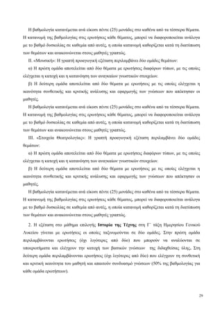 Η βαθμολογία κατανέμεται ανά είκοσι πέντε (25) μονάδες στο καθένα από τα τέσσερα θέματα.
Η κατανομή της βαθμολογίας στις ερωτήσεις κάθε θέματος, μπορεί να διαφοροποιείται ανάλογα
με το βαθμό δυσκολίας σε καθεμία από αυτές, η οποία κατανομή καθορίζεται κατά τη διατύπωση
των θεμάτων και ανακοινώνεται στους μαθητές γραπτώς.
ΙΙ. «Μουσική»: H γραπτή προαγωγική εξέταση περιλαμβάνει δύο ομάδες θεμάτων:
α) Η πρώτη ομάδα αποτελείται από δύο θέματα με ερωτήσεις διαφόρων τύπων, με τις οποίες
ελέγχεται η κατοχή και η κατανόηση των αναγκαίων γνωστικών στοιχείων.
β) Η δεύτερη ομάδα αποτελείται από δύο θέματα με ερωτήσεις με τις οποίες ελέγχεται η
ικανότητα συνθετικής και κριτικής ανάλυσης και εφαρμογής των γνώσεων που απέκτησαν οι
μαθητές.
Η βαθμολογία κατανέμεται ανά είκοσι πέντε (25) μονάδες στο καθένα από τα τέσσερα θέματα.
Η κατανομή της βαθμολογίας στις ερωτήσεις κάθε θέματος, μπορεί να διαφοροποιείται ανάλογα
με το βαθμό δυσκολίας σε καθεμία από αυτές, η οποία κατανομή καθορίζεται κατά τη διατύπωση
των θεμάτων και ανακοινώνεται στους μαθητές γραπτώς.
ΙΙΙ. «Στοιχεία Θεατρολογίας»: H γραπτή προαγωγική εξέταση περιλαμβάνει δύο ομάδες
θεμάτων:
α) Η πρώτη ομάδα αποτελείται από δύο θέματα με ερωτήσεις διαφόρων τύπων, με τις οποίες
ελέγχεται η κατοχή και η κατανόηση των αναγκαίων γνωστικών στοιχείων.
β) Η δεύτερη ομάδα αποτελείται από δύο θέματα με ερωτήσεις με τις οποίες ελέγχεται η
ικανότητα συνθετικής και κριτικής ανάλυσης και εφαρμογής των γνώσεων που απέκτησαν οι
μαθητές.
Η βαθμολογία κατανέμεται ανά είκοσι πέντε (25) μονάδες στο καθένα από τα τέσσερα θέματα.
Η κατανομή της βαθμολογίας στις ερωτήσεις κάθε θέματος, μπορεί να διαφοροποιείται ανάλογα
με το βαθμό δυσκολίας σε καθεμία από αυτές, η οποία κατανομή καθορίζεται κατά τη διατύπωση
των θεμάτων και ανακοινώνεται στους μαθητές γραπτώς.
2. Η εξέταση στο μάθημα επιλογής Ιστορία της Τέχνης στη Γ΄ τάξη Ημερησίου Γενικού
Λυκείου γίνεται με ερωτήσεις οι οποίες ταξινομούνται σε δύο ομάδες. Στην πρώτη ομάδα
περιλαμβάνονται ερωτήσεις (όχι λιγότερες από δύο) που μπορούν να αναλύονται σε
υποερωτήματα και ελέγχουν την κατοχή των βασικών γνώσεων της διδαχθείσας ύλης. Στη
δεύτερη ομάδα περιλαμβάνονται ερωτήσεις (όχι λιγότερες από δύο) που ελέγχουν τη συνθετική
και κριτική ικανότητα του μαθητή και απαιτούν συνδυασμό γνώσεων (50% της βαθμολογίας για
κάθε ομάδα ερωτήσεων).
29
 