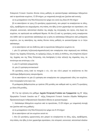 Εσπερινού Γενικού Λυκείου δίνεται στους μαθητές σε φωτοαντίγραφο απόσπασμα διδαγμένου
από το πρωτότυπο κειμένου, 12-20 στίχων, με νοηματική συνοχή και ζητείται από αυτούς:
α) να μεταφράσουν στη Νέα Ελληνική ένα τμήμα του οκτώ έως δέκα (8-10) στίχων·
β) να απαντήσουν σε τρεις (3) ερωτήσεις ερμηνευτικές, που μπορεί να αναφέρονται σε ιδέες,
αξίες, προβλήματα και επιχειρήματα, στη στάση, στο ήθος ή στον χαρακτήρα των προσώπων, στο
ιστορικό, κοινωνικό, πολιτιστικό πλαίσιο της εποχής της συγγραφής του έργου, στη δομή του
κειμένου, σε υφολογικά και αισθητικά θέματα. Οι δύο (2) από τις ερωτήσεις αυτές αναφέρονται
στο δοθέν από το πρωτότυπο απόσπασμα και η τρίτη σε απόσπασμα διδαγμένου από μετάφραση
κειμένου, για τις απαιτήσεις της οποίας δίνεται στους μαθητές σε φωτοαντίγραφο το εν λόγω
απόσπασμα.
γ) να απαντήσουν επί του δοθέντος από το πρωτότυπο διδαγμένου κειμένου σε:
i. μία (1) ερώτηση λεξιλογική-σημασιολογική που αναφέρεται στην παραγωγή και σύνθεση
λέξεων της Αρχαίας Ελληνικής, σε ομόρριζες λέξεις, σε απλές ή σύνθετες, στη συσχέτιση λέξεων
της Αρχαίας και της Νέας Ελληνικής, στη διατήρηση ή στην αλλαγή της σημασίας τους, σε
συνώνυμα και αντώνυμα, κ.λπ.·
ii. μία (1) ερώτηση γραμματικής·
iii. μία (1) ερώτηση συντακτικού·
Οι ερωτήσεις αυτές (υπό τα στοιχεία γ «i», «ii» και «iii») μπορεί να αναλύονται σε δύο
ισοδύναμα βαθμολογικώς υποερωτήματα.
δ) να απαντήσουν σε μία (1) ερώτηση που αναφέρεται στο γραμματειακό είδος του κειμένου,
στον συγγραφέα ή στο έργο του.
Η μετάφραση βαθμολογείται με τριάντα (30) μονάδες και καθεμιά από τις επτά (7) ερωτήσεις
με δέκα (10) μονάδες.
III. Για την εξέταση στο μάθημα Αρχαία Ελληνική Γλώσσα και Γραμματεία της Β΄ τάξης
Ημερησίου Γενικού Λυκείου και Γ΄ τάξης Εσπερινού Γενικού Λυκείου (Ομάδα Μαθημάτων
Προσανατολισμού Ανθρωπιστικών Σπουδών) δίδεται σε φωτοαντίγραφο:
1. Απόσπασμα διδαγμένου κειμένου από το πρωτότυπο, 12-20 στίχων, με νοηματική συνοχή
και ζητείται από τους μαθητές:
α) να μεταφράσουν στη Νέα Ελληνική ένα τμήμα του 8-10 στίχων·
β) να απαντήσουν επί του κειμένου αυτού σε:
i. δύο (2) ερωτήσεις ερμηνευτικές που μπορεί να αναφέρονται σε ιδέες, αξίες, προβλήματα,
στη στάση, στο ήθος ή στον χαρακτήρα προσώπων, στο ιστορικό, κοινωνικό, πολιτιστικό πλαίσιο
3
 