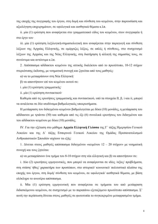 της εποχής της συγγραφής του έργου, στη δομή και σύνθεση του κειμένου, στην παρουσίαση και
αξιολόγηση επιχειρημάτων, σε υφολογικά και αισθητικά θέματα κ.λπ.
ii. μία (1) ερώτηση που αναφέρεται στο γραμματειακό είδος του κειμένου, στον συγγραφέα ή
στο έργο του·
iii. μία (1) ερώτηση λεξιλογική-σημασιολογική που αναφέρεται στην παραγωγή και σύνθεση
λέξεων της Αρχαίας Ελληνικής, σε ομόρριζες λέξεις, σε απλές ή σύνθετες, στο συσχετισμό
λέξεων της Αρχαίας και της Νέας Ελληνικής, στη διατήρηση ή αλλαγή της σημασίας τους, σε
συνώνυμα και αντώνυμα κ.λπ.
2. Απόσπασμα αδίδακτου κειμένου της αττικής διαλέκτου από το πρωτότυπο, 10-12 στίχων
στερεότυπης έκδοσης, με νοηματική συνοχή και ζητείται από τους μαθητές:
α) να το μεταφράσουν στη Νέα Ελληνική·
β) να απαντήσουν επί του κειμένου αυτού σε:
i. μία (1) ερώτηση γραμματικής·
ii. μία (1) ερώτηση συντακτικού·
Καθεμία από τις ερωτήσεις γραμματικής και συντακτικού, υπό τα στοιχεία ΙΙ, β, i και ii, μπορεί
να αναλύεται σε δύο ισοδύναμα βαθμολογικώς υποερωτήματα.
Η μετάφραση του διδαγμένου κειμένου βαθμολογείται με δέκα (10) μονάδες, η μετάφραση του
αδίδακτου με τριάντα (30) και καθεμία από τις έξι (6) συνολικά ερωτήσεις του διδαγμένου και
του αδίδακτου κειμένου με δέκα (10) μονάδες.
IV. Για την εξέταση στο μάθημα Αρχαία Ελληνική Γλώσσα της Γ΄ τάξης Ημερησίου Γενικού
Λυκείου και της Δ΄ τάξης Εσπερινού Γενικού Λυκείου της Ομάδας Προσανατολισμού
Ανθρωπιστικών Σπουδών ισχύουν τα εξής:
1. Δίνεται στους μαθητές απόσπασμα διδαγμένου «κειμένου 12 – 20 στίχων» με νοηματική
συνοχή και τους ζητείται:
α) να μεταφράσουν ένα τμήμα του 8-10 στίχων στη νέα ελληνική και β) να απαντήσουν σε:
i. Δύο (2) ερωτήσεις ερμηνευτικές, που μπορεί να αναφέρονται σε ιδέες /αξίες/ προβλήματα,
στη στάση/ ήθος/ χαρακτήρα των προσώπων, στο ιστορικό/ κοινωνικό/ πολιτιστικό πλαίσιο της
εποχής του έργου, στη δομή/ σύνθεση του κειμένου, σε υφολογικά/ αισθητικά θέματα, με βάση
ολόκληρο το ανωτέρω απόσπασμα.
ii. Μία (1) ερώτηση ερμηνευτική που αναφέρεται σε τμήματα του από μετάφραση
διδασκόμενου κειμένου, σε συσχετισμό με το παραπάνω εξεταζόμενο πρωτότυπο απόσπασμα. Σ’
αυτή την περίπτωση δίνεται στους μαθητές σε φωτοτυπία το συγκεκριμένο μεταφρασμένο τμήμα.
4
 