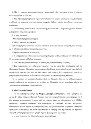 iii. Μία (1) ερώτηση που αναφέρεται στο γραμματειακό είδος, στο οποίο ανήκει το κείμενο,
στο συγγραφέα ή το έργο του.
iv. Μία (1) ερώτηση λεξιλογική σημασιολογική (σύνδεση λέξεων αρχαίας και νέας, διατήρηση
ή αλλαγή της σημασίας τους, οικογένειες ομόρριζων λέξεων, απλών ή σύνθετων, συνώνυμα,
αντώνυμα).
2. Δίνεται επίσης αδίδακτο πεζό κείμενο αττικής διαλέκτου 10-12 στίχων και ζητείται: α) να το
μεταφράσουν στη νέα ελληνική και
β) να απαντήσουν σε:
i. Μία (1) ερώτηση γραμματικής και
ii. Μία (1) ερώτηση συντακτικού.
Κάθε ερώτηση του αδίδακτου κειμένου μπορεί να αναλύεται σε δύο υποερωτήματα, ανάλογα
με το είδος των ερωτήσεων που χρησιμοποιούνται.
3. Η βαθμολογία κατανέμεται ως εξής:
α) Η μετάφραση του διδαγμένου κειμένου βαθμολογείται με 10 μονάδες και του αδίδακτου με
20 μονάδες της εκατοντάβαθμης κλίμακας.
β) Κάθε ερώτηση βαθμολογείται με 10 μονάδες της εκατοντάβαθμης κλίμακας.
γ) Στις περιπτώσεις των διδαγμένων κειμένων για τα οποία δεν προβλέπεται από το
Πρόγραμμα Σπουδών διδασκαλία από μετάφραση, δεν δίνεται στους μαθητές η υπό στοιχείο 1.β.ii
ερμηνευτική ερώτηση και τότε οι δύο πρώτες υπό στοιχείο 1.β.i ερμηνευτικές ερωτήσεις
βαθμολογούνται η καθεμία με δέκα πέντε (15) μονάδες της εκατοντάβαθμης κλίμακας.
Για την εξέταση των παραπάνω θεμάτων τόσο στο διδαγμένο όσο και στο αδίδακτο κείμενο
μπορεί, ανάλογα με την περίπτωση και το είδος των διδακτικών στόχων που αξιολογούνται, να
χρησιμοποιούνται διάφορα είδη ερωτήσεων.
Β. Νέα Ελληνική Γλώσσα
1. Για την εξέταση στο μάθημα της Νέας Ελληνικής Γλώσσας στην Α΄ τάξη Ημερήσιου και
Α΄ και Β΄ τάξεις Εσπερινού Γενικού Λυκείου δίνονται στους μαθητές σε φωτοαντίγραφο ένα ή
δύο κείμενα περιορισμένης έκτασης από τον έντυπο ή/και τον ηλεκτρονικό λόγο (βιβλία,
εφημερίδες, περιοδικά, διαδίκτυο), που αναφέρονται σε κοινωνικά, πολιτικά, πολιτιστικά,
επιστημονικά ή άλλα θέματα της καθημερινής ζωής και έχουν νοηματική πληρότητα. Τα κείμενα
σχετίζονται με θέματα με τα οποία ασχολήθηκαν οι μαθητές κατά τη διάρκεια του σχολικού
έτους. Οι μαθητές εξετάζονται σε τρία (3) θέματα. Συγκεκριμένα καλούνται:
α) να απαντήσουν σε δύο (2) ερωτήσεις που έχουν σχέση με:
5
 