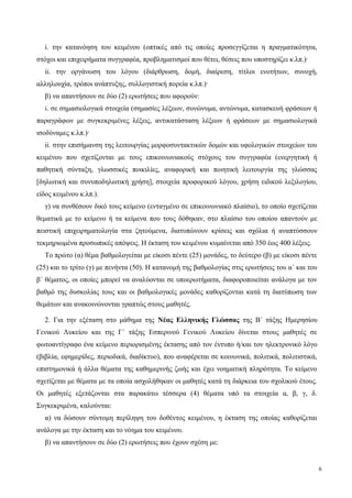 i. την κατανόηση του κειμένου (οπτικές από τις οποίες προσεγγίζεται η πραγματικότητα,
στόχοι και επιχειρήματα συγγραφέα, προβληματισμοί που θέτει, θέσεις που υποστηρίζει κ.λπ.)·
ii. την οργάνωση του λόγου (διάρθρωση, δομή, διαίρεση, τίτλοι ενοτήτων, συνοχή,
αλληλουχία, τρόποι ανάπτυξης, συλλογιστική πορεία κ.λπ.)·
β) να απαντήσουν σε δύο (2) ερωτήσεις που αφορούν:
i. σε σημασιολογικά στοιχεία (σημασίες λέξεων, συνώνυμα, αντώνυμα, κατασκευή φράσεων ή
παραγράφων με συγκεκριμένες λέξεις, αντικατάσταση λέξεων ή φράσεων με σημασιολογικά
ισοδύναμες κ.λπ.)·
ii. στην επισήμανση της λειτουργίας μορφοσυντακτικών δομών και υφολογικών στοιχείων του
κειμένου που σχετίζονται με τους επικοινωνιακούς στόχους του συγγραφέα (ενεργητική ή
παθητική σύνταξη, γλωσσικές ποικιλίες, αναφορική και ποιητική λειτουργία της γλώσσας
[δηλωτική και συνυποδηλωτική χρήση], στοιχεία προφορικού λόγου, χρήση ειδικού λεξιλογίου,
είδος κειμένου κ.λπ.).
γ) να συνθέσουν δικό τους κείμενο (ενταγμένο σε επικοινωνιακό πλαίσιο), το οποίο σχετίζεται
θεματικά με το κείμενο ή τα κείμενα που τους δόθηκαν, στο πλαίσιο του οποίου απαντούν με
πειστική επιχειρηματολογία στα ζητούμενα, διατυπώνουν κρίσεις και σχόλια ή αναπτύσσουν
τεκμηριωμένα προσωπικές απόψεις. Η έκταση του κειμένου κυμαίνεται από 350 έως 400 λέξεις.
Το πρώτο (α) θέμα βαθμολογείται με είκοσι πέντε (25) μονάδες, το δεύτερο (β) με είκοσι πέντε
(25) και το τρίτο (γ) με πενήντα (50). Η κατανομή της βαθμολογίας στις ερωτήσεις του α΄ και του
β΄ θέματος, οι οποίες μπορεί να αναλύονται σε υποερωτήματα, διαφοροποιείται ανάλογα με τον
βαθμό της δυσκολίας τους και οι βαθμολογικές μονάδες καθορίζονται κατά τη διατύπωση των
θεμάτων και ανακοινώνονται γραπτώς στους μαθητές.
2. Για την εξέταση στο μάθημα της Νέας Ελληνικής Γλώσσας της Β΄ τάξης Ημερησίου
Γενικού Λυκείου και της Γ΄ τάξης Εσπερινού Γενικού Λυκείου δίνεται στους μαθητές σε
φωτοαντίγραφο ένα κείμενο περιορισμένης έκτασης από τον έντυπο ή/και τον ηλεκτρονικό λόγο
(βιβλία, εφημερίδες, περιοδικά, διαδίκτυο), που αναφέρεται σε κοινωνικά, πολιτικά, πολιτιστικά,
επιστημονικά ή άλλα θέματα της καθημερινής ζωής και έχει νοηματική πληρότητα. Το κείμενο
σχετίζεται με θέματα με τα οποία ασχολήθηκαν οι μαθητές κατά τη διάρκεια του σχολικού έτους.
Οι μαθητές εξετάζονται στα παρακάτω τέσσερα (4) θέματα υπό τα στοιχεία α, β, γ, δ.
Συγκεκριμένα, καλούνται:
α) να δώσουν σύντομη περίληψη του δοθέντος κειμένου, η έκταση της οποίας καθορίζεται
ανάλογα με την έκταση και το νόημα του κειμένου.
β) να απαντήσουν σε δύο (2) ερωτήσεις που έχουν σχέση με:
6
 