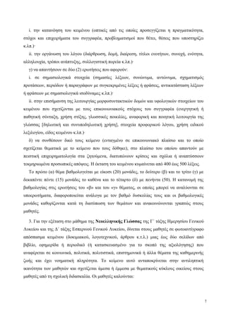 i. την κατανόηση του κειμένου (οπτικές από τις οποίες προσεγγίζεται η πραγματικότητα,
στόχοι και επιχειρήματα του συγγραφέα, προβληματισμοί που θέτει, θέσεις που υποστηρίζει
κ.λπ.)·
ii. την οργάνωση του λόγου (διάρθρωση, δομή, διαίρεση, τίτλοι ενοτήτων, συνοχή, ενότητα,
αλληλουχία, τρόποι ανάπτυξης, συλλογιστική πορεία κ.λπ.)·
γ) να απαντήσουν σε δύο (2) ερωτήσεις που αφορούν:
i. σε σημασιολογικά στοιχεία (σημασίες λέξεων, συνώνυμα, αντώνυμα, σχηματισμός
προτάσεων, περιόδων ή παραγράφων με συγκεκριμένες λέξεις ή φράσεις, αντικατάσταση λέξεων
ή φράσεων με σημασιολογικά ισοδύναμες κ.λπ.)·
ii. στην επισήμανση της λειτουργίας μορφοσυντακτικών δομών και υφολογικών στοιχείων του
κειμένου που σχετίζονται με τους επικοινωνιακούς στόχους του συγγραφέα (ενεργητική ή
παθητική σύνταξη, χρήση στίξης, γλωσσικές ποικιλίες, αναφορική και ποιητική λειτουργία της
γλώσσας [δηλωτική και συνυποδηλωτική χρήση], στοιχεία προφορικού λόγου, χρήση ειδικού
λεξιλογίου, είδος κειμένου κ.λπ.)·
δ) να συνθέσουν δικό τους κείμενο (ενταγμένο σε επικοινωνιακό πλαίσιο και το οποίο
σχετίζεται θεματικά με το κείμενο που τους δόθηκε), στο πλαίσιο του οποίου απαντούν με
πειστική επιχειρηματολογία στα ζητούμενα, διατυπώνουν κρίσεις και σχόλια ή αναπτύσσουν
τεκμηριωμένα προσωπικές απόψεις. Η έκταση του κειμένου κυμαίνεται από 400 έως 500 λέξεις.
Το πρώτο (α) θέμα βαθμολογείται με είκοσι (20) μονάδες, το δεύτερο (β) και το τρίτο (γ) με
δεκαπέντε πέντε (15) μονάδες το καθένα και το τέταρτο (δ) με πενήντα (50). Η κατανομή της
βαθμολογίας στις ερωτήσεις του «β» και του «γ» θέματος, οι οποίες μπορεί να αναλύονται σε
υποερωτήματα, διαφοροποιείται ανάλογα με τον βαθμό δυσκολίας τους και οι βαθμολογικές
μονάδες καθορίζονται κατά τη διατύπωση των θεμάτων και ανακοινώνονται γραπτώς στους
μαθητές.
3. Για την εξέταση στο μάθημα της Νεοελληνικής Γλώσσας της Γ΄ τάξης Ημερησίου Γενικού
Λυκείου και της Δ΄ τάξης Εσπερινού Γενικού Λυκείου, δίνεται στους μαθητές σε φωτοαντίγραφο
απόσπασμα κειμένου (δοκιμιακού, λογοτεχνικού, άρθρου κ.τ.λ.) μιας έως δύο σελίδων από
βιβλίο, εφημερίδα ή περιοδικό (ή κατασκευασμένο για το σκοπό της αξιολόγησης) που
αναφέρεται σε κοινωνικά, πολιτικά, πολιτιστικά, επιστημονικά ή άλλα θέματα της καθημερινής
ζωής και έχει νοηματική πληρότητα. Tο κείμενο αυτό ανταποκρίνεται στην αντιληπτική
ικανότητα των μαθητών και σχετίζεται άμεσα ή έμμεσα με θεματικούς κύκλους οικείους στους
μαθητές από τη σχολική διδασκαλία. Οι μαθητές καλούνται:
7
 