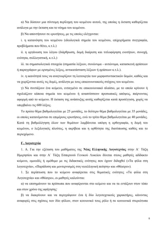 α) Να δώσουν μια σύντομη περίληψη του κειμένου αυτού, της οποίας η έκταση καθορίζεται
ανάλογα με την έκταση και το νόημα του κειμένου.
β) Να απαντήσουν σε ερωτήσεις, με τις οποίες ελέγχονται:
i. η κατανόηση του κειμένου (ιδεολογικά σημεία του κειμένου, επιχειρήματα συγγραφέα,
προβλήματα που θέτει, κ.τ.λ.)
ii. η οργάνωση του λόγου (διάρθρωση, δομή διαίρεση και τιτλοφόρηση ενοτήτων, συνοχή,
ενότητα, συλλογιστική, κ.τ.λ.)
iii. τα σημασιολογικά στοιχεία (σημασία λέξεων, συνώνυμα - αντώνυμα, κατασκευή φράσεων
ή παραγράφων με ορισμένες λέξεις, αντικατάσταση λέξεων ή φράσεων κ.τ.λ.).
iv. η ικανότητά τους να αναγνωρίζουν τη λειτουργία των μορφοσυντακτικών δομών, καθώς και
να χειρίζονται αυτές τις δομές, ανάλογα με τους επικοινωνιακούς στόχους του κειμένου.
γ) Να συντάξουν ένα κείμενο, ενταγμένο σε επικοινωνιακό πλαίσιο, με το οποίο κρίνουν ή
σχολιάζουν κάποια σημεία του κειμένου ή αναπτύσσουν προσωπικές απόψεις, παίρνοντας
αφορμή από το κείμενο. Η έκταση της ανάπτυξης αυτής καθορίζεται κατά προσέγγιση, χωρίς να
υπερβαίνει τις 600 λέξεις.
Το πρώτο θέμα βαθμολογείται με 25 μονάδες, το δεύτερο θέμα βαθμολογείται με 35 μονάδες,
οι οποίες κατανέμονται σε επιμέρους ερωτήσεις, ενώ το τρίτο θέμα βαθμολογείται με 40 μονάδες.
Κατά τη βαθμολόγηση όλων των θεμάτων λαμβάνεται υπόψη η ορθογραφία, η δομή του
κειμένου, ο λεξιλογικός πλούτος, η ακρίβεια και η ορθότητα της διατύπωσης καθώς και το
περιεχόμενο.
Γ. Λογοτεχνία
1. Α. Για την εξέταση του μαθήματος της Νέας Ελληνικής Λογοτεχνίας στην Α΄ Τάξη
Ημερησίου και στην Α΄ Τάξη Εσπερινού Γενικού Λυκείου δίνεται στους μαθητές αδίδακτο
κείμενο, ομοειδές ή ομόθεμο με τις διδακτικές ενότητες που έχουν διδαχθεί («Τα φύλα στη
λογοτεχνία», «Παράδοση και μοντερνισμός στη νεοελληνική ποίηση» και «Θέατρο»).
1. Σε περίπτωση που το κείμενο αναφέρεται στις θεματικές ενότητες «Τα φύλα στη
Λογοτεχνία» και «Θέατρο», οι μαθητές καλούνται:
α) να επισημάνουν τα πρόσωπα που αναφέρονται στο κείμενο και να τα εντάξουν στον τόπο
και στον χρόνο της αφήγησης·
β) να διακρίνουν και να περιγράψουν ένα ή δύο λογοτεχνικούς χαρακτήρες, κάνοντας
αναφορές στις σχέσεις των δύο φύλων, στον κοινωνικό τους ρόλο ή σε κοινωνικά στερεότυπα
8
 