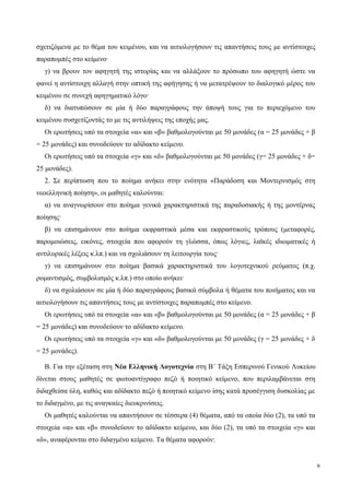σχετιζόμενα με το θέμα του κειμένου, και να αιτιολογήσουν τις απαντήσεις τους με αντίστοιχες
παραπομπές στο κείμενο·
γ) να βρουν τον αφηγητή της ιστορίας και να αλλάξουν το πρόσωπο του αφηγητή ώστε να
φανεί η αντίστοιχη αλλαγή στην οπτική της αφήγησης ή να μετατρέψουν το διαλογικό μέρος του
κειμένου σε συνεχή αφηγηματικό λόγο·
δ) να διατυπώσουν σε μία ή δύο παραγράφους την άποψή τους για το περιεχόμενο του
κειμένου συσχετίζοντάς το με τις αντιλήψεις της εποχής μας.
Οι ερωτήσεις υπό τα στοιχεία «α» και «β» βαθμολογούνται με 50 μονάδες (α = 25 μονάδες + β
= 25 μονάδες) και συνοδεύουν το αδίδακτο κείμενο.
Οι ερωτήσεις υπό τα στοιχεία «γ» και «δ» βαθμολογούνται με 50 μονάδες (γ= 25 μονάδες + δ=
25 μονάδες).
2. Σε περίπτωση που το ποίημα ανήκει στην ενότητα «Παράδοση και Μοντερνισμός στη
νεοελληνική ποίηση», οι μαθητές καλούνται:
α) να αναγνωρίσουν στο ποίημα γενικά χαρακτηριστικά της παραδοσιακής ή της μοντέρνας
ποίησης·
β) να επισημάνουν στο ποίημα εκφραστικά μέσα και εκφραστικούς τρόπους (μεταφορές,
παρομοιώσεις, εικόνες, στοιχεία που αφορούν τη γλώσσα, όπως λόγιες, λαϊκές ιδιωματικές ή
αντιλυρικές λέξεις κ.λπ.) και να σχολιάσουν τη λειτουργία τους·
γ) να επισημάνουν στο ποίημα βασικά χαρακτηριστικά του λογοτεχνικού ρεύματος (π.χ.
ρομαντισμός, συμβολισμός κ.λπ.) στο οποίο ανήκει·
δ) να σχολιάσουν σε μία ή δύο παραγράφους βασικά σύμβολα ή θέματα του ποιήματος και να
αιτιολογήσουν τις απαντήσεις τους με αντίστοιχες παραπομπές στο κείμενο.
Οι ερωτήσεις υπό τα στοιχεία «α» και «β» βαθμολογούνται με 50 μονάδες (α = 25 μονάδες + β
= 25 μονάδες) και συνοδεύουν το αδίδακτο κείμενο.
Οι ερωτήσεις υπό τα στοιχεία «γ» και «δ» βαθμολογούνται με 50 μονάδες (γ = 25 μονάδες + δ
= 25 μονάδες).
Β. Για την εξέταση στη Νέα Ελληνική Λογοτεχνία στη Β΄ Τάξη Εσπερινού Γενικού Λυκείου
δίνεται στους μαθητές σε φωτοαντίγραφο πεζό ή ποιητικό κείμενο, που περιλαμβάνεται στη
διδαχθείσα ύλη, καθώς και αδίδακτο πεζό ή ποιητικό κείμενο ίσης κατά προσέγγιση δυσκολίας με
το διδαγμένο, με τις αναγκαίες διευκρινίσεις.
Οι μαθητές καλούνται να απαντήσουν σε τέσσερα (4) θέματα, από τα οποία δύο (2), τα υπό τα
στοιχεία «α» και «β» συνοδεύουν το αδίδακτο κείμενο, και δύο (2), τα υπό τα στοιχεία «γ» και
«δ», αναφέρονται στο διδαγμένο κείμενο. Τα θέματα αφορούν:
9
 