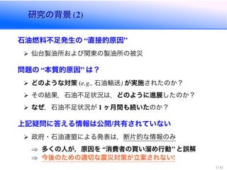 研究の背景研究の背景
石油燃料不足発生の 直接的原因
仙台製油所および関東の製油所の被災
問題の 本質的原因 は？
どのような対策 石油輸送 が実施されたのか？
その結果，石油不足状況は，どのように進展したのか？
なぜ，石油不足状況が ヶ月間も続いたのか？
上記疑問に答える情報は公開 共有されていない
政府・石油連盟による発表は，断片的な情報のみ
) 多くの人が，原因を 消費者の買い溜め行動 と誤解
) 今後のための適切な震災対策が立案されない
 