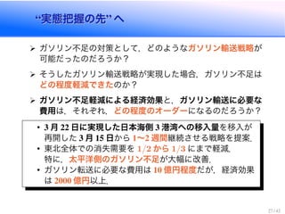 実態把握の先 へ実態把握の先 へ
ガソリン不足の対策として，どのようなガソリン輸送戦略が
可能だったのだろうか？
そうしたガソリン輸送戦略が実現した場合，ガソリン不足は
どの程度軽減できたのか？
ガソリン不足軽減による経済効果と，ガソリン輸送に必要な
費用は，それぞれ，どの程度のオーダーになるのだろうか？
月 日に実現した日本海側 港湾への移入量を移入が
再開した 月 日から ∼ 週間継続させる戦略を提案．
東北全体での消失需要を / から / にまで軽減．
特に，太平洋側のガソリン不足が大幅に改善．
ガソリン転送に必要な費用は 億円程度だが，経済効果
は 億円以上．
 