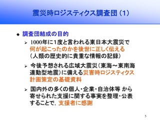 5
震災時ロジスティクス調査団 (１)
調査団結成の目的
1000年に１度と言われる東日本大震災で
何が起こったのかを後世に正しく伝える
（人類の歴史的に貴重な情報の記録）
今後予想される広域大震災（東海～東南海
連動型地震）に備える災害時ロジスティクス
計画策定の基礎資料
国内外の多くの個人・企業・自治体等 から
寄せられた支援に関する事実を整理・公表
することで，支援者に感謝
 