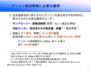ガソリン輸送戦略に必要な費用ガソリン輸送戦略に必要な費用
日本海側港湾へ移入されたガソリンを東北地方の各市町村に
配分するのに必要な費用のオーダー
タンクローリー 総輸送時間 時間・ ⇥ 適当な単価
内航タンカー 西日本からの転送量・距離 ⇥ 輸送単価
戦略 で 億円，戦略 で 億円程度
経済効果 ∼ 億円 に対して 桁違いに小さい費用
タンカーの調達費用も 級 ∼ 隻で
高々 億円程度
のタンクローリーを 日 時間 借り上げる費用を 万円と試算
毎日 を 輸送すると仮定
トンキロあたり約 円 日本内航海運組合総連合会
級新設タンカー 隻の価格は 万ドル
 