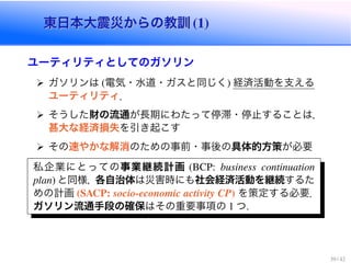 東日本大震災からの教訓東日本大震災からの教訓
ユーティリティとしてのガソリン
ガソリンは 電気・水道・ガスと同じく 経済活動を支える
ユーティリティ．
そうした財の流通が長期にわたって停滞・停止することは，
甚大な経済損失を引き起こす
その速やかな解消のための事前・事後の具体的方策が必要
私企業にとっての事業継続計画
と同様，各自治体は災害時にも社会経済活動を継続するた
めの計画 を策定する必要．
ガソリン流通手段の確保はその重要事項の つ
 