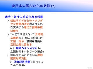 東日本大震災からの教訓東日本大震災からの教訓
政府・省庁に求められる役割
供給サイドからのトップダ
ウン型意思決定およびそれ
を実践する適切な指揮系統
の確立
大筋で間違えない 大域的
な戦略 櫛の歯作戦 の
立案・指示→詳細な運用は
民間企業に委ねる
物流 システム
全国物流ネットワーク協会
戦略実施に必要となる追加
的費用の負担
* 社会経済活動を維持する
ための費用
 