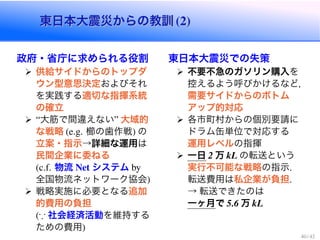 東日本大震災からの教訓東日本大震災からの教訓
政府・省庁に求められる役割
供給サイドからのトップダ
ウン型意思決定およびそれ
を実践する適切な指揮系統
の確立
大筋で間違えない 大域的
な戦略 櫛の歯作戦 の
立案・指示→詳細な運用は
民間企業に委ねる
物流 システム
全国物流ネットワーク協会
戦略実施に必要となる追加
的費用の負担
* 社会経済活動を維持する
ための費用
東日本大震災での失策
不要不急のガソリン購入を
控えるよう呼びかけるなど，
需要サイドからのボトム
アップ的対応
各市町村からの個別要請に
ドラム缶単位で対応する
運用レベルの指揮
一日 万 の転送という
実行不可能な戦略の指示
転送費用は私企業が負担
→ 転送できたのは
一ヶ月で 万
 