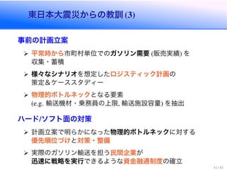 東日本大震災からの教訓東日本大震災からの教訓
事前の計画立案
平常時から市町村単位でのガソリン需要 販売実績 を
収集・蓄積
様々なシナリオを想定したロジスティック計画の
策定＆ケーススタディー
物理的ボトルネックとなる要素
輸送機材・乗務員の上限 輸送施設容量 を抽出
ハード ソフト面の対策
計画立案で明らかになった物理的ボトルネックに対する
優先順位づけと対策・整備
実際のガソリン輸送を担う民間企業が
迅速に戦略を実行できるような資金融通制度の確立
 