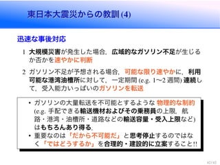 東日本大震災からの教訓東日本大震災からの教訓
迅速な事後対応
大規模災害が発生した場合，広域的なガソリン不足が生じる
か否かを速やかに判断
ガソリン不足が予想される場合，可能な限り速やかに，利用
可能な港湾油槽所に対して，一定期間 ∼ 週間 連続し
て，受入能力いっぱいのガソリンを転送
ガソリンの大量転送を不可能とするような 物理的な制約
手配できる輸送機材およびその乗務員の上限，航
路・港湾・油槽所・道路などの輸送容量・受入上限など
はもちろんあり得る．
重要なのは「だから不可能だ」と思考停止するのではな
く「ではどうするか」を合理的・建設的に立案すること
 