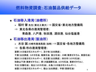 8
燃料物資調査：石油製品供給データ
石油移入港湾（油槽所）
稲村 肇 先生（東北工業大） ⇒ 国交省・東北地方整備局
⇒ 東北各県の港湾管理者：
青森港，八戸港，秋田港，酒田港，仙台塩釜港
石油移出港湾（製油所）
水谷 誠 川崎市港湾局長（当時） ⇒ 国交省・各地方整備局
⇒ 各県/市の港湾管理者：
室蘭（JX日鉱日石エネルギー），苫小牧（出光興産），
千葉（出光興産，コスモ石油，極東石油，富士石油），川崎（東燃ゼネラル，東亜石油）
横浜（JX日鉱日石エネルギー），名古屋（出光興産），四日市（コスモ石油），
和歌山下津（東燃ゼネラル），堺（大阪国際石油，コスモ石油，東燃ゼネラル），
今治（太陽石油），坂出（コスモ石油），水島（JX日鉱日石エネルギー），
岩国（JX日鉱日石エネルギー），徳山（出光興産），宇部（西部石油）
 