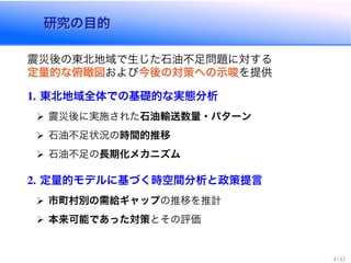研究の目的研究の目的
震災後の東北地域で生じた石油不足問題に対する
定量的な俯瞰図および今後の対策への示唆を提供
東北地域全体での基礎的な実態分析
震災後に実施された石油輸送数量・パターン
石油不足状況の時間的推移
石油不足の長期化メカニズム
定量的モデルに基づく時空間分析と政策提言
市町村別の需給ギャップの推移を推計
本来可能であった対策とその評価
 