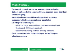 30-11-15 #Trotsop! eFacturatie9
We zijn #Trotsop…
§ De oplossing an sich (proces, systeem en organisatie).
§ Bottom-up benadering en gewerkt i.p.v. gepraat: mede daardoor
snelle live-gang.
§ Kwaliteitsniveau vanuit kleinschalige start, zodat we
successievelijk kunnen groeien en opschalen.
§ De integrale ketenaanpak.
§ Vanaf het begin alle disciplines betrokken in het project
(business & ICT, intern & extern).
§ Betrokken launching partners en early adopters.
§ Groei in marktkennis: ontwikkelingen, verwachtingen,
adoptievermogen.
 