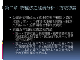 第二章 物權法之經濟分析：方法導論
 先劃出資訊成本（與制度運行相關之資訊
取得代價），再將其他產權相關費用稱為
交易成本，並將兩者合稱制度費用。
 與張五常教授定義之差異是：
 第一，本書定義之制度費用，範疇廣於張五常
教授定義之制度費用，因為前者包括一人世界
仍存在之費用。
 第二，一人世界不存在、二人以上世界才存在
之資訊取得代價，例如確認談判對手的保留價
格，在本書定義下之資訊成本，在張五常教授
定義下應該屬於交易成本
 