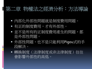 第二章 物權法之經濟分析：方法導論
 內部化外部性問題就是制度費用問題。
 有正的制度費用，才有外部性。
 並不是所有的正制度費用產生的問題，都
是外部性問題。
 外部性問題，也不是只能利用Pigou式的手
段解決。
 轉換制度（法律制度或非法律制度）往往
會影響外部性的高低。
 
