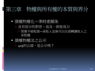 第三章 物權與所有權的本質與界分
 債權物權化＝準財產關係
 具有部分的對世、追及、排他效力
 買賣不破租賃—承租人並無可以任意轉讓他人之
承租權
 債權物權法之公示
 425的公證，是公示嗎？
張永健(課堂用，請勿轉寄) 23
 