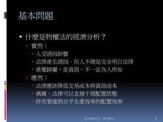 基本問題
 什麼是物權法的經濟分析？
 實然：
 人受誘因影響
 法律產生誘因，但人不總是完全明白法律
 產權歸屬，是資訊，不一定為人所知
 應然：
 法律應該降低交易成本與資訊成本
 偶爾，法律可以直接干預配置狀態
 終究要達到合乎生產效率的配置效率
張永健(課堂用，請勿轉寄) 3
 