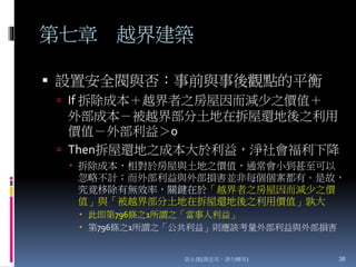 第七章 越界建築
 設置安全閥與否：事前與事後觀點的平衡
 If 拆除成本＋越界者之房屋因而減少之價值＋
外部成本－被越界部分土地在拆屋還地後之利用
價值－外部利益＞0
 Then拆屋還地之成本大於利益，淨社會福利下降
 拆除成本，相對於房屋與土地之價值，通常會小到甚至可以
忽略不計；而外部利益與外部損害並非每個個案都有。是故，
究竟移除有無效率，關鍵在於「越界者之房屋因而減少之價
值」與「被越界部分土地在拆屋還地後之利用價值」孰大
 此即第796條之1所謂之「當事人利益」
 第796條之1所謂之「公共利益」則應該考量外部利益與外部損害
張永健(課堂用，請勿轉寄) 38
 