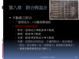 第八章 附合與混合
 不動產之附合
 「重要成分」=分離需費過鉅
 建造中房屋的定性
 學者：重要成分動產不動產
 實務：動產不動產
 本書：動產重要成分不動產
 本書：若契約另有約定，不適用附合、混合規定
 附合、混合規定（在一定限度內）是預設任意規定！
 實務見解需奠基在此見解之上
張永健(課堂用，請勿轉寄) 40
 