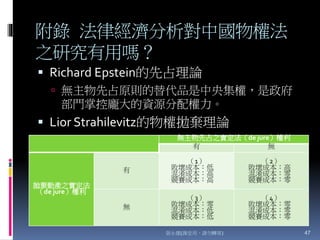 附錄 法律經濟分析對中國物權法
之研究有用嗎？
 Richard Epstein的先占理論
 無主物先占原則的替代品是中央集權，是政府
部門掌控龐大的資源分配權力。
 Lior Strahilevitz的物權拋棄理論
張永健(課堂用，請勿轉寄) 47
無主物先占之實定法（de jure）權利
有 無
拋棄動產之實定法
（de jure）權利
有
（1）
敗壞成本：低
混淆成本：高
競賽成本：高
（2）
敗壞成本：高
混淆成本：零
競賽成本：零
無
（3）
敗壞成本：零
混淆成本：低
競賽成本：低
（4）
敗壞成本：零
混淆成本：零
競賽成本：零
 
