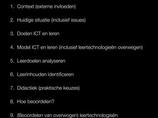 1. Context (externe invloeden)
2. Huidige situatie (inclusief issues)
3. Doelen ICT en leren
4. Model ICT en leren (inclusief leertechnologieën overwegen)
5. Leerdoelen analyseren
6. Leerinhouden identiﬁceren
7. Didactiek (praktische keuzes)
8. Hoe beoordelen?
9. (Beoordelen van overwogen) leertechnologieën
 