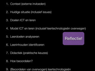 1. Context (externe invloeden)
2. Huidige situatie (inclusief issues)
3. Doelen ICT en leren
4. Model ICT en leren (inclusief leertechnologieën overwegen)
5. Leerdoelen analyseren
6. Leerinhouden identiﬁceren
7. Didactiek (praktische keuzes)
8. Hoe beoordelen?
9. (Beoordelen van overwogen) leertechnologieën
Reﬂectie!
 