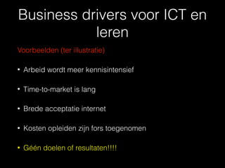 Business drivers voor ICT en
leren
Voorbeelden (ter illustratie)
• Arbeid wordt meer kennisintensief
• Time-to-market is lang
• Brede acceptatie internet
• Kosten opleiden zijn fors toegenomen
• Géén doelen of resultaten!!!!
 
