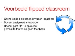Voorbeeld flipped classroom
• Online video bekijken met vragen (deadline)
• Docent analyseert antwoorden
• Docent gaat F2F in op meest  
gemaakte fouten en geeft feedback
 