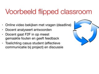 Voorbeeld flipped classroom
• Online video bekijken met vragen (deadline)
• Docent analyseert antwoorden
• Docent gaat F2F in op meest  
gemaakte fouten en geeft feedback
• Toelichting casus student (effectieve
communicatie bij project) en discussie
 