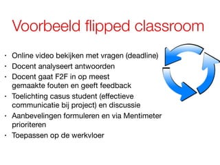 Voorbeeld flipped classroom
• Online video bekijken met vragen (deadline)
• Docent analyseert antwoorden
• Docent gaat F2F in op meest  
gemaakte fouten en geeft feedback
• Toelichting casus student (effectieve
communicatie bij project) en discussie
• Aanbevelingen formuleren en via Mentimeter
prioriteren
• Toepassen op de werkvloer
 