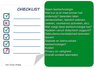 Foto: Tumisu, Pixabay
Naam leertechnologie

Wat kun je er mee binnen het
onderwijs? (lerenden laten
samenwerken, leerstof oefenen,
creëren, voorkennis activeren, etc).

Wat voegt deze leertechnologie toe?

Nadelen vanuit didactisch oogpunt?

Gebruikersvriendelijkheid lerenden/
docent

Stabiele en betrouwbare
leertechnologie?

Kosten

Privacy en veiligheid

Overall oordeel (aanrader)

 