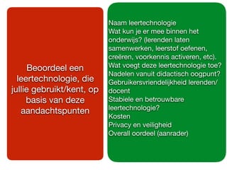 Naam leertechnologie

Wat kun je er mee binnen het
onderwijs? (lerenden laten
samenwerken, leerstof oefenen,
creëren, voorkennis activeren, etc).

Wat voegt deze leertechnologie toe?

Nadelen vanuit didactisch oogpunt?

Gebruikersvriendelijkheid lerenden/
docent

Stabiele en betrouwbare
leertechnologie?

Kosten

Privacy en veiligheid

Overall oordeel (aanrader)

Beoordeel een
leertechnologie, die
jullie gebruikt/kent, op
basis van deze
aandachtspunten
 