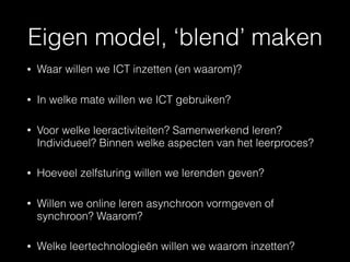 Eigen model, ‘blend’ maken
• Waar willen we ICT inzetten (en waarom)?
• In welke mate willen we ICT gebruiken?
• Voor welke leeractiviteiten? Samenwerkend leren?
Individueel? Binnen welke aspecten van het leerproces?
• Hoeveel zelfsturing willen we lerenden geven?
• Willen we online leren asynchroon vormgeven of
synchroon? Waarom?
• Welke leertechnologieën willen we waarom inzetten?
 