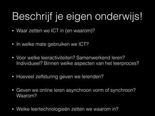 Beschrijf je eigen onderwijs!
• Waar zetten we ICT in (en waarom)?
• In welke mate gebruiken we ICT?
• Voor welke leeractiviteiten? Samenwerkend leren?
Individueel? Binnen welke aspecten van het leerproces?
• Hoeveel zelfsturing geven we lerenden?
• Geven we online leren asynchroon vorm of synchroon?
Waarom?
• Welke leertechnologieën zetten we waarom in?
 