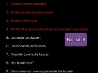 1. Context (externe invloeden)
2. Huidige situatie (inclusief issues)
3. Doelen ICT en leren
4. Model ICT en leren (inclusief leertechnologieën overwegen)
5. Leerdoelen analyseren
6. Leerinhouden identiﬁceren
7. Didactiek (praktische keuzes)
8. Hoe beoordelen?
9. (Beoordelen van overwogen) leertechnologieën
Reﬂectie!
 