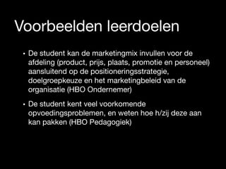 Voorbeelden leerdoelen
• De student kan de marketingmix invullen voor de
afdeling (product, prijs, plaats, promotie en personeel)
aansluitend op de positioneringsstrategie,
doelgroepkeuze en het marketingbeleid van de
organisatie (HBO Ondernemer)

• De student kent veel voorkomende
opvoedingsproblemen, en weten hoe h/zij deze aan
kan pakken (HBO Pedagogiek)

 