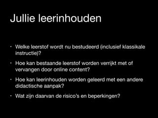 Jullie leerinhouden
• Welke leerstof wordt nu bestudeerd (inclusief klassikale
instructie)? 

• Hoe kan bestaande leerstof worden verrijkt met of
vervangen door online content?

• Hoe kan leerinhouden worden geleerd met een andere
didactische aanpak? 

• Wat zijn daarvan de risico’s en beperkingen?
 