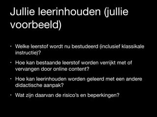 Jullie leerinhouden (jullie
voorbeeld)
• Welke leerstof wordt nu bestudeerd (inclusief klassikale
instructie)? 

• Hoe kan bestaande leerstof worden verrijkt met of
vervangen door online content?

• Hoe kan leerinhouden worden geleerd met een andere
didactische aanpak? 

• Wat zijn daarvan de risico’s en beperkingen?
 