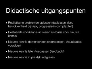 Didactische uitgangspunten
• Realistische problemen oplossen (taak laten zien,
betrokkenheid bij taak, progressie in complexiteit)
• Bestaande voorkennis activeren als basis voor nieuwe
kennis
• Nieuwe kennis demonstreren (voorbeelden, visualisaties,
voordoen)
• Nieuwe kennis laten toepassen (feedback!)
• Nieuwe kennis in praktijk integreren
Merrill, 2002
 