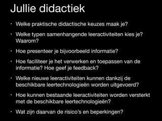 Jullie didactiek
• Welke praktische didactische keuzes maak je? 

• Welke typen samenhangende leeractiviteiten kies je?
Waarom? 

• Hoe presenteer je bijvoorbeeld informatie? 

• Hoe faciliteer je het verwerken en toepassen van de
informatie? Hoe geef je feedback? 

• Welke nieuwe leeractiviteiten kunnen dankzij de
beschikbare leertechnologieën worden uitgevoerd? 

• Hoe kunnen bestaande leeractiviteiten worden versterkt
met de beschikbare leertechnologieën? 

• Wat zijn daarvan de risico’s en beperkingen?
 