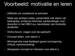 Voorbeeld: motivatie en leren
• Zelftoets om voorkennis te activeren

• Maak een artefact (video, presentatie) met daarin vijf
belangrijke, evidence-informed, aanbevelingen voor
docenten in het HBO t.a.v. bevorderen van motivatie
studenten

• Online forum: vragen over de opdracht

• Concept delen, voor datum x

• Minimaal drie maal feedback geven (vormgeving,
inhoud, verantwoording)

• Aanpassen concept en inleveren voor datum y
 