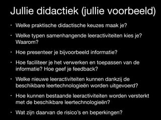 Jullie didactiek (jullie voorbeeld)
• Welke praktische didactische keuzes maak je? 

• Welke typen samenhangende leeractiviteiten kies je?
Waarom? 

• Hoe presenteer je bijvoorbeeld informatie? 

• Hoe faciliteer je het verwerken en toepassen van de
informatie? Hoe geef je feedback? 

• Welke nieuwe leeractiviteiten kunnen dankzij de
beschikbare leertechnologieën worden uitgevoerd? 

• Hoe kunnen bestaande leeractiviteiten worden versterkt
met de beschikbare leertechnologieën? 

• Wat zijn daarvan de risico’s en beperkingen?
 