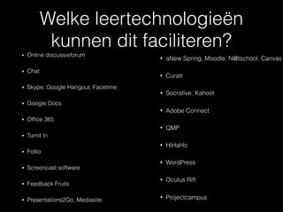 Welke leertechnologieën
kunnen dit faciliteren?
• Online discussieforum
• Chat
• Skype, Google Hangout, Facetime
• Google Docs
• Ofﬁce 365
• Turnit In
• Follio
• Screencast software
• Feedback Fruits
• Presentations2Go, Mediasite
• aNew Spring, Moodle, N@tschool, Canvas
• Curatr
• Socrative, Kahoot
• Adobe Connect
• QMP
• HiHaHo
• WordPress
• Oculus Rift
• Projectcampus
 